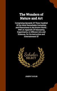 The Wonders of Nature and Art: Comprising Upwards Of Three Hundred Of the Most Remarkable Curiosities and Phenomena in the Known World; With an Appendix Of Interesting Experiments, in Different Arts and Sciences, for the Instruction and Entertainment Of