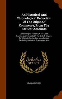 An Historical And Chronological Deduction Of The Origin Of Commerce, From The Earliest Accounts: Containing An History Of The Great Commercial Interests Of The British Empire. To Which Is Prefixed