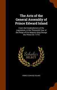 The Acts of the General Assembly of Prince Edward Island: From the Establishment of the Legislature, in the Thirteenth Year of the Reign of His Majesty King by Prince Edward Island