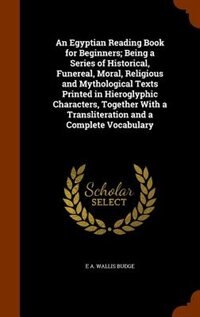 An Egyptian Reading Book for Beginners; Being a Series of Historical, Funereal, Moral, Religious and Mythological Texts Printed in Hieroglyphic Characters, Together With a Transliteration and a Complete Vocabulary