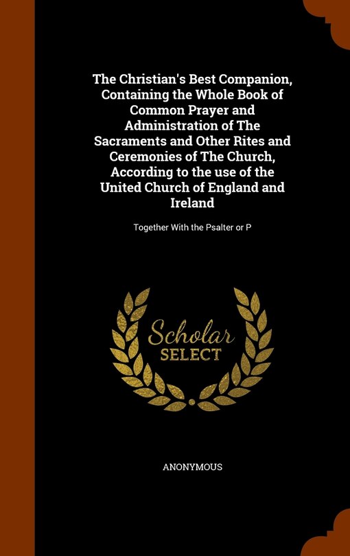 The Christian's Best Companion, Containing the Whole Book of Common Prayer and Administration of The Sacraments and Other Rites and Ceremonies of The Church, According to the use of the United Church of England and Ireland: Together With the Psalter or P