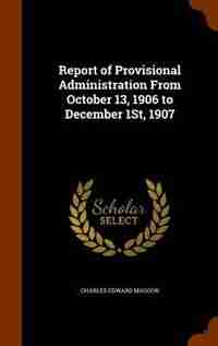 Report of Provisional Administration From October 13, 1906 to December 1St, 1907 de Charles Edward Magoon