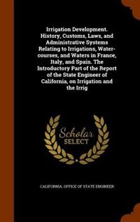 Irrigation Development. History, Customs, Laws, and Administrative Systems Relating to Irrigations, Water-courses, and Waters in France, Italy, and Spain. The Introductory Part of the Report of the State Engineer of California, on Irrigation and the Irrig