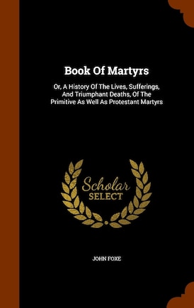 Book Of Martyrs: Or, A History Of The Lives, Sufferings, And Triumphant Deaths, Of The Primitive As Well As Protestant Martyrs