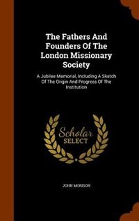 The Fathers And Founders Of The London Missionary Society: A Jubilee Memorial, Including A Sketch Of The Origin And Progress Of The Institution