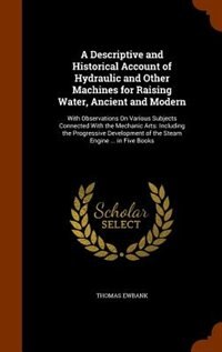 A Descriptive and Historical Account of Hydraulic and Other Machines for Raising Water, Ancient and Modern: With Observations On Various Subjects Connected With the Mechanic Arts: Including the Progressive D