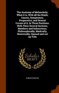 The Anatomy of Melancholy, What it is, With all the Kinds, Causes, Symptomes, Prognostics, and Several Curses of it. In Three Paritions. With Their Several Sections, Members and Subsections, Philosophically, Medically, Historically, Opened and cut up Volu