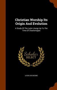 Christian Worship Its Origin And Evolution: A Study Of The Latin Liturgy Up To The Time Of Charlemagne