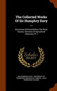 The Collected Works Of Sir Humphry Davy ...: Discourses Delivered Before The Royal Society. Elements Of Agricultural Chemistry, Pt. I