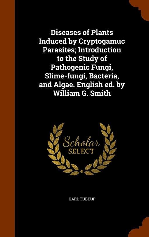 Front cover_Diseases of Plants Induced by Cryptogamuc Parasites; Introduction to the Study of Pathogenic Fungi, Slime-fungi, Bacteria, and Algae. English ed. by William G. Smith