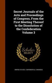 Secret Journals of the Acts and Proceedings of Congress, From the First Meeting Thereof to the Dissolution of the Confederation Volume 3