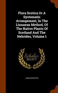 Flora Scotica Or A Systematic Arrangement, In The Linnaean Method, Of The Native Plants Of Scotland And The Hebrides, Volume 1