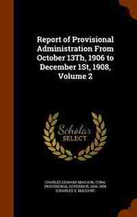 Report of Provisional Administration From October 13Th, 1906 to December 1St, 1908, Volume 2 de Charles Edward Magoon