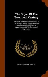 The Organ Of The Twentieth Century: A Manual On All Matters Relating To The Science And Art Of Organ Tonal Appointment And Divisional A