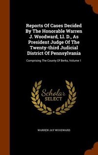 Reports Of Cases Decided By The Honorable Warren J. Woodward, Ll. D., As President Judge Of The Twenty-third Judicial District Of Pennsylvania: Comprising The County Of Berks, Volume 1