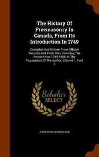 The History Of Freemasonry In Canada, From Its Introduction In 1749: Compiled And Written From Official Records And From Mss. Covering The Period From 1749-1858, In The by John Ross Robertson