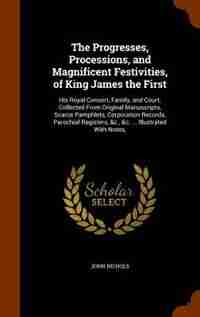The Progresses, Processions, and Magnificent Festivities, of King James the First: His Royal Consort, Family, and Court; Collected From Original Manuscripts, Scarce Pamphlets, Corpor de John Nichols