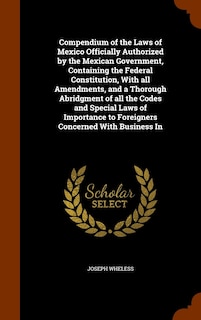 Compendium of the Laws of Mexico Officially Authorized by the Mexican Government, Containing the Federal Constitution, With all Amendments, and a Thorough Abridgment of all the Codes and Special Laws of Importance to Foreigners Concerned With Business In