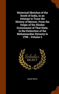 Historical Sketches of the South of India, in an Attempt to Trace the History of Mysoor, From the Origin of the Hindoo Government of That State, to the Extinction of the Mohammedan Dynasty in 1799 .. Volume 2