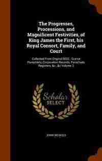 The Progresses, Processions, and Magnificent Festivities, of King James the First, his Royal Consort, Family, and Court: Collected From Original MSS., Scarce Pamphlets, Corporation Records, Parochials Registers, &c., &c de John Nichols