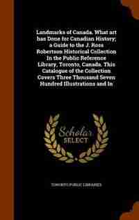 Landmarks of Canada. What art has Done for Canadian History; a Guide to the J. Ross Robertson Historical Collection In the Public Reference Library, Toronto, Canada. This Catalogue of the Collection Covers Three Thousand Seven Hundred Illustrations and In by Toronto Public Libraries