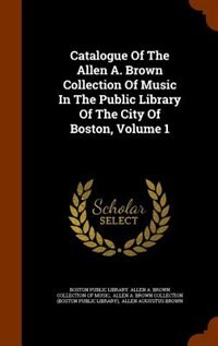 Catalogue Of The Allen A. Brown Collection Of Music In The Public Library Of The City Of Boston, Volume 1