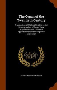 The Organ of the Twentieth Century: A Manual on all Matters Relating to the Science and art of Organ Tonal Appointment and Divisional A