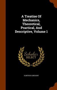 A Treatise Of Mechanics, Theoretical, Practical, And Descriptive, Volume 1