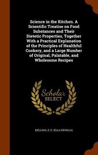 Science in the Kitchen. A Scientific Treatise on Food Substances and Their Dietetic Properties, Together With a Practical Explanation of the Principles of Healthful Cookery, and a Large Number of Original, Palatable, and Wholesome Recipes