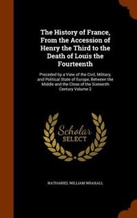 The History of France, From the Accession of Henry the Third to the Death of Louis the Fourteenth: Preceded by a View of the Civil, Military, and Political State of Europe, Between the Middle and th