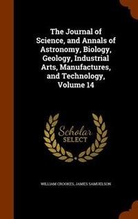 The Journal of Science, and Annals of Astronomy, Biology, Geology, Industrial Arts, Manufactures, and Technology, Volume 14