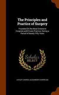 The Principles and Practice of Surgery: Founded On the Most Extensive Hospital and Private Practice, During a Period of Nearly Fifty Years de Astley Cooper