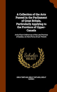 A Collection of the Acts Passed in the Parliament of Great Britain, Particularly Applying to the Province of Upper-Canada: And of Such Ordinances of the Late Province of Quebec, As Have Force of Law Therein