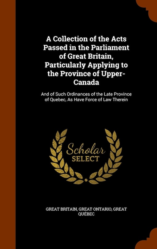 A Collection of the Acts Passed in the Parliament of Great Britain, Particularly Applying to the Province of Upper-Canada: And of Such Ordinances of the Late Province of Quebec, As Have Force of Law Therein