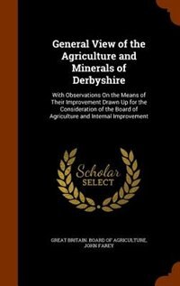 General View of the Agriculture and Minerals of Derbyshire: With Observations On the Means of Their Improvement Drawn Up for the Consideration of the Board of