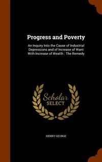 Progress and Poverty: An Inquiry Into the Cause of Industrial Depressions and of Increase of Want With Increase of Wealth