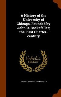 A History of the University of Chicago, Founded by John D. Rockefeller; the First Quarter-century