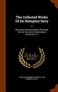 The Collected Works Of Sir Humphry Davy ...: Discourses Delivered Before The Royal Society. Elements Of Agricultural Chemistry, Pt. I