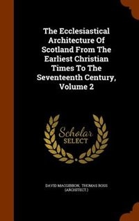 The Ecclesiastical Architecture Of Scotland From The Earliest Christian Times To The Seventeenth Century, Volume 2