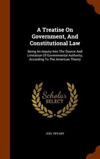 A Treatise On Government, And Constitutional Law: Being An Inquiry Into The Source And Limitation Of Governmental Authority, According To The America