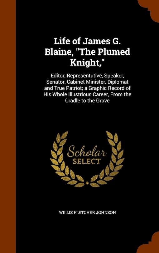 Life of James G. Blaine, The Plumed Knight,: Editor, Representative, Speaker, Senator, Cabinet Minister, Diplomat and True Patriot; a Graphic Record of His Whole Illustrious Career, From the Cradle to the Grave