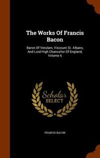 The Works Of Francis Bacon: Baron Of Verulam, Viscount St. Albans, And Lord High Chancellor Of England, Volume 6