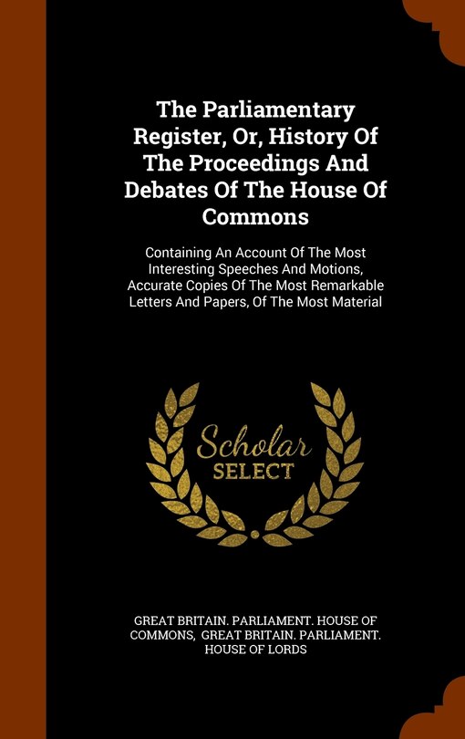 The Parliamentary Register, Or, History Of The Proceedings And Debates Of The House Of Commons: Containing An Account Of The Most Interesting Speeches And Motions, Accurate Copies Of The Most Remarkable Letters And Papers, Of The Most Material