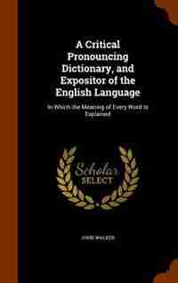 A Critical Pronouncing Dictionary, and Expositor of the English Language: In Which the Meaning of Every Word Is Explained by John Walker