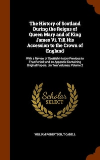 The History of Scotland During the Reigns of Queen Mary and of King James Vi. Till His Accession to the Crown of England: With a Review of Scottish History Previous to That Period; and an Appendix Containing Original Papers.; in Two Volumes, Volume 2