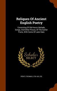 Reliques Of Ancient English Poetry: Consisting Of Old Heroic Ballads, Songs, And Other Pieces, Of The Earlier Poets, With Some Of Later