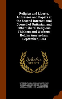 Front cover_Religion and Liberty. Addresses and Papers at the Second International Council of Unitarian and Other Liberal Religious Thinkers and Workers, Held in Amsterdam, September, 1903