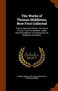 The Works of Thomas Middleton, Now First Collected: Trick to Catch the Old One. the Family of Love. Your Five Gallants. a Mad World, My Masters. the Ro