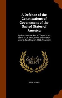 A Defence of the Constitutions of Government of the United States of America: Against the Attack of M. Turgot in his Letter to Dr. Price, Dated the Twenty-second day of March, 1