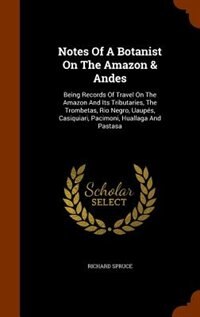 Notes Of A Botanist On The Amazon & Andes: Being Records Of Travel On The Amazon And Its Tributaries, The Trombetas, Rio Negro, Uaupés, Casiqu